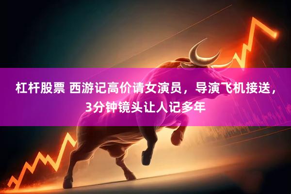 杠杆股票 西游记高价请女演员，导演飞机接送，3分钟镜头让人记多年