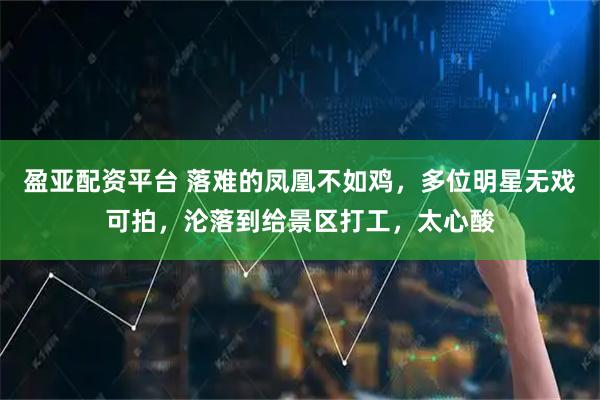 盈亚配资平台 落难的凤凰不如鸡，多位明星无戏可拍，沦落到给景区打工，太心酸