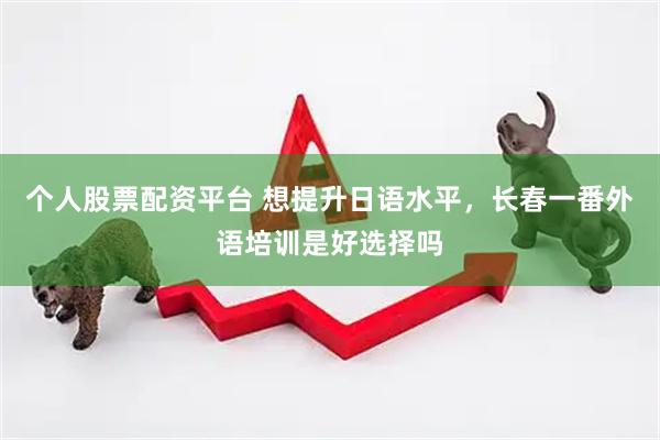 个人股票配资平台 想提升日语水平，长春一番外语培训是好选择吗