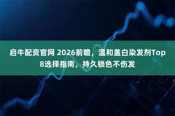 启牛配资官网 2026前瞻，温和盖白染发剂Top8选择指南，持久锁色不伤发