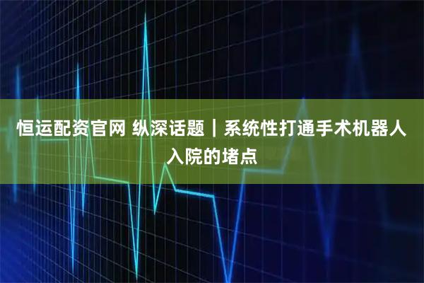 恒运配资官网 纵深话题｜系统性打通手术机器人入院的堵点
