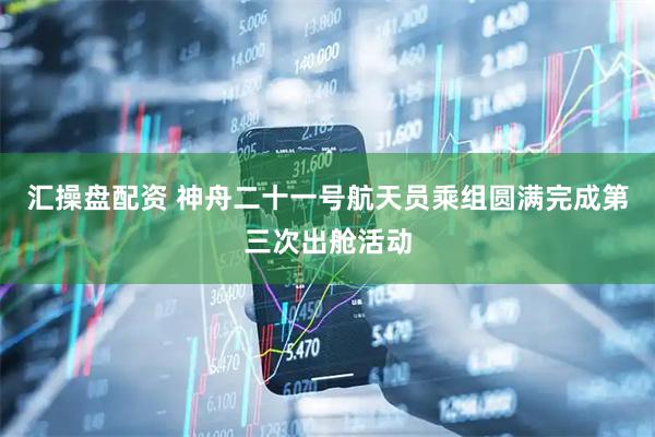汇操盘配资 神舟二十一号航天员乘组圆满完成第三次出舱活动