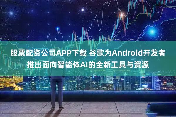 股票配资公司APP下载 谷歌为Android开发者推出面向智能体AI的全新工具与资源