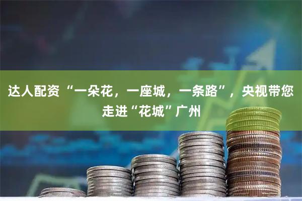 达人配资 “一朵花，一座城，一条路”，央视带您走进“花城”广州
