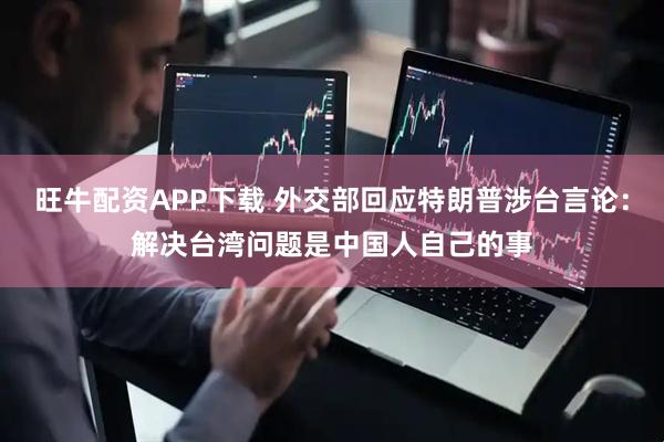 旺牛配资APP下载 外交部回应特朗普涉台言论：解决台湾问题是中国人自己的事