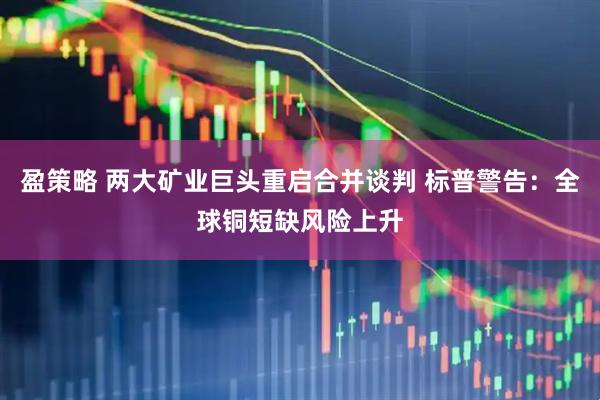 盈策略 两大矿业巨头重启合并谈判 标普警告：全球铜短缺风险上升