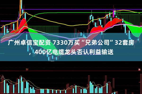 广州卓信宝配资 7330万买“兄弟公司”32套房，400亿电缆龙头否认利益输送