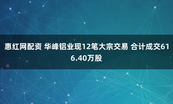 惠红网配资 华峰铝业现12笔大宗交易 合计成交616.40万股