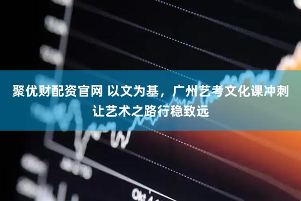 聚优财配资官网 以文为基，广州艺考文化课冲刺让艺术之路行稳致远