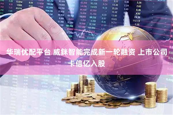 华瑞优配平台 威銤智能完成新一轮融资 上市公司卡倍亿入股