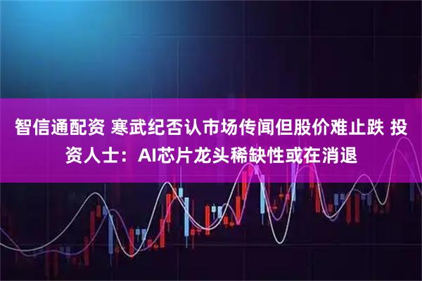 智信通配资 寒武纪否认市场传闻但股价难止跌 投资人士：AI芯片龙头稀缺性或在消退