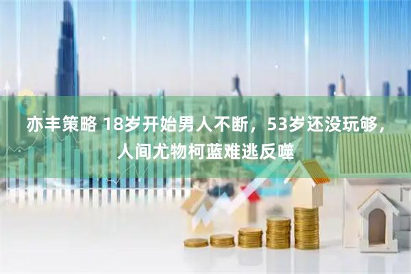亦丰策略 18岁开始男人不断，53岁还没玩够，人间尤物柯蓝难逃反噬