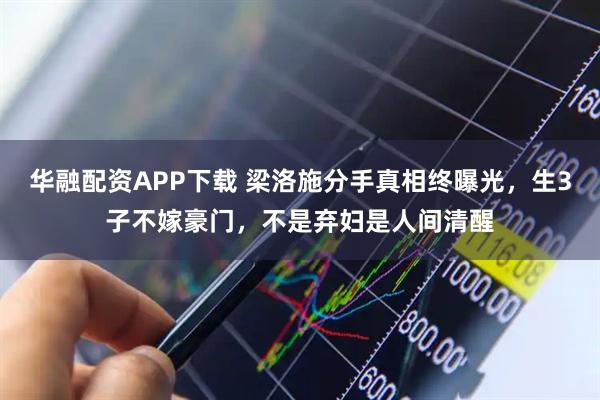 华融配资APP下载 梁洛施分手真相终曝光，生3子不嫁豪门，不是弃妇是人间清醒