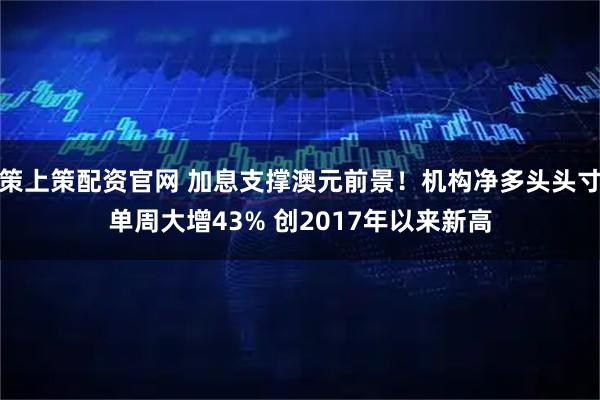 策上策配资官网 加息支撑澳元前景！机构净多头头寸单周大增43% 创2017年以来新高