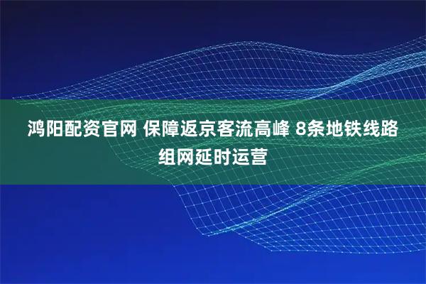 鸿阳配资官网 保障返京客流高峰 8条地铁线路组网延时运营