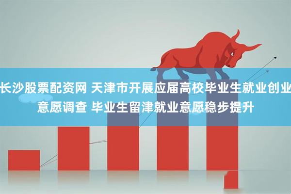 长沙股票配资网 天津市开展应届高校毕业生就业创业意愿调查 毕业生留津就业意愿稳步提升