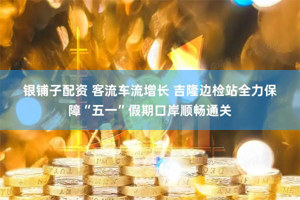 银铺子配资 客流车流增长 吉隆边检站全力保障“五一”假期口岸顺畅通关