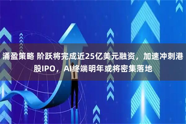 涌盈策略 阶跃将完成近25亿美元融资，加速冲刺港股IPO，AI终端明年或将密集落地