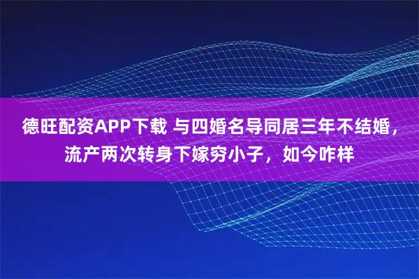 德旺配资APP下载 与四婚名导同居三年不结婚，流产两次转身下嫁穷小子，如今咋样