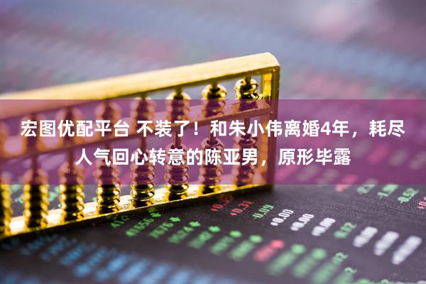 宏图优配平台 不装了！和朱小伟离婚4年，耗尽人气回心转意的陈亚男，原形毕露