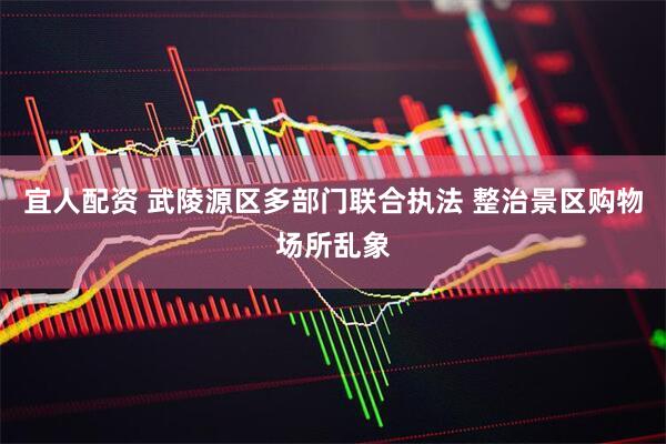 宜人配资 武陵源区多部门联合执法 整治景区购物场所乱象